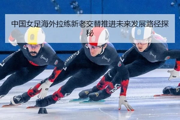 中国女足海外拉练新老交替推进未来发展路径探秘